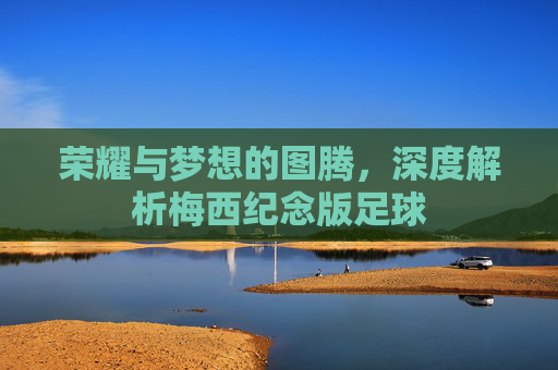荣耀与梦想的图腾,深度解析梅西纪念版足球