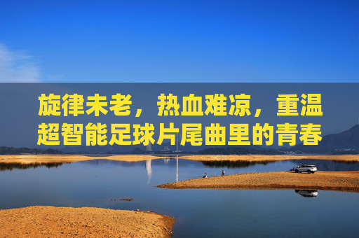 旋律未老,热血难凉,重温超智能足球片尾曲里的青春记忆