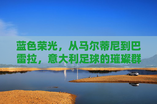 蓝色荣光,从马尔蒂尼到巴雷拉,意大利足球的璀璨群星