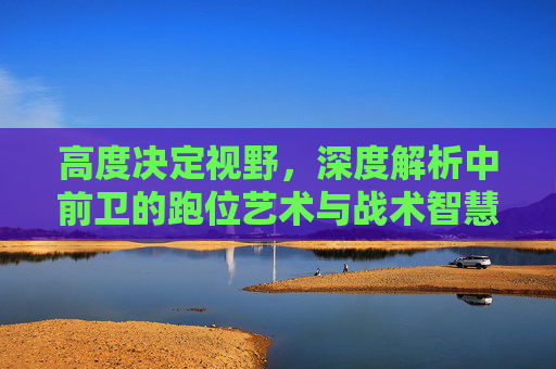 高度决定视野，深度解析中前卫的跑位艺术与战术智慧