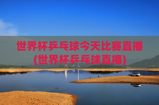 世界杯乒乓球今天比赛直播(世界杯乒乓球直播)