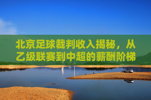 北京足球裁判收入揭秘，从乙级联赛到中超的薪酬阶梯与排名分析
