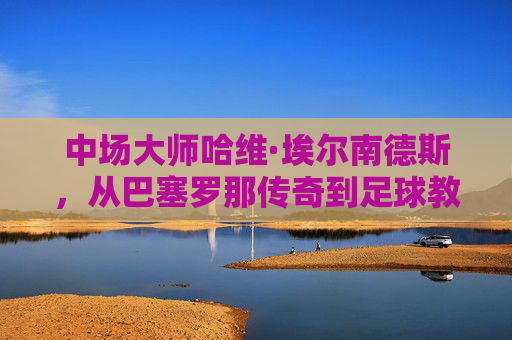 中场大师哈维·埃尔南德斯,从巴塞罗那传奇到足球教父的个人档案