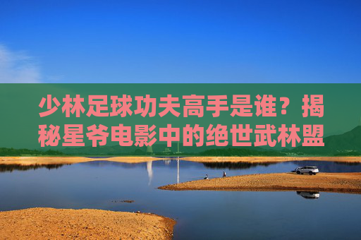 少林足球功夫高手是谁?揭秘星爷电影中的绝世武林盟主