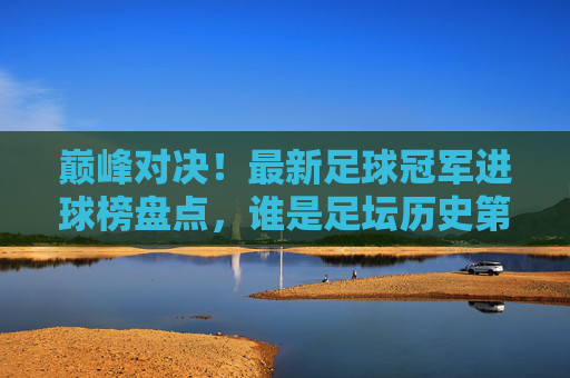 巅峰对决！最新足球冠军进球榜盘点，谁是足坛历史第一射手？