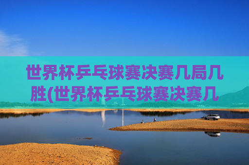 世界杯乒乓球赛决赛几局几胜(世界杯乒乓球赛决赛几局几胜啊)