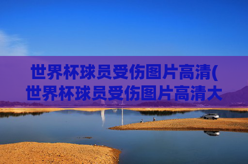 世界杯球员受伤图片高清(世界杯球员受伤图片高清大图)