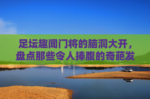 足坛趣闻门将的脑洞大开,盘点那些令人捧腹的奇葩发球方式