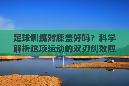 足球训练对膝盖好吗?科学解析这项运动的双刃剑效应