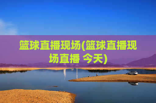 篮球直播现场(篮球直播现场直播 今天)