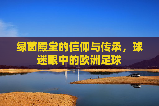绿茵殿堂的信仰与传承，球迷眼中的欧洲足球