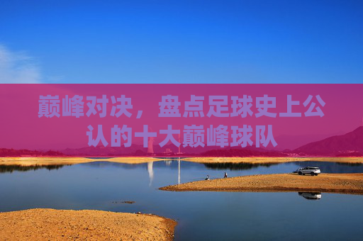 巅峰对决，盘点足球史上公认的十大巅峰球队