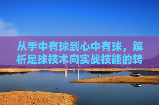 从手中有球到心中有球,解析足球技术向实战技能的转化之道