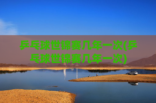 乒乓球世锦赛几年一次(乒乓球世锦赛几年一次)