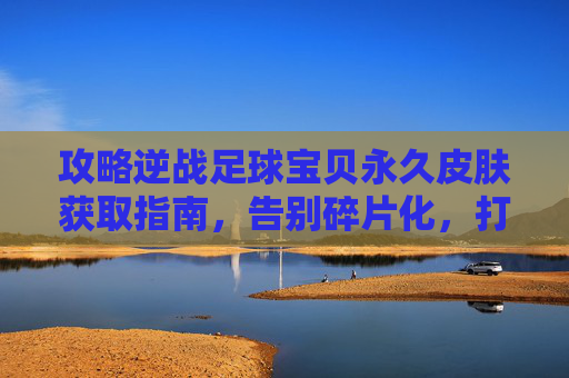 攻略逆战足球宝贝永久皮肤获取指南,告别碎片化,打造专属战场女神!