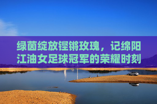 绿茵绽放铿锵玫瑰,记绵阳江油女足球冠军的荣耀时刻