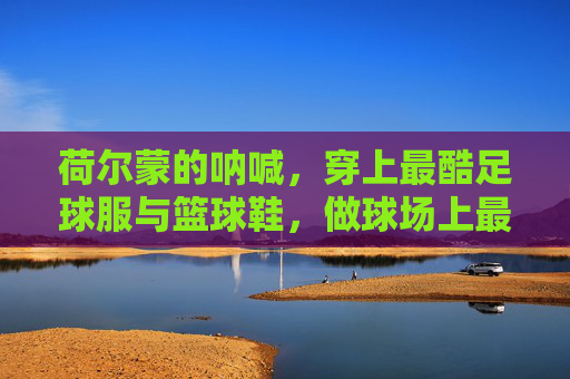 荷尔蒙的呐喊,穿上最酷足球服与篮球鞋,做球场上最靓的仔