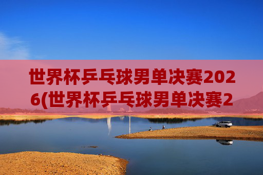 世界杯乒乓球男单决赛2026(世界杯乒乓球男单决赛2026回放)