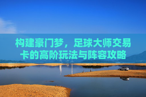 构建豪门梦，足球大师交易卡的高阶玩法与阵容攻略
