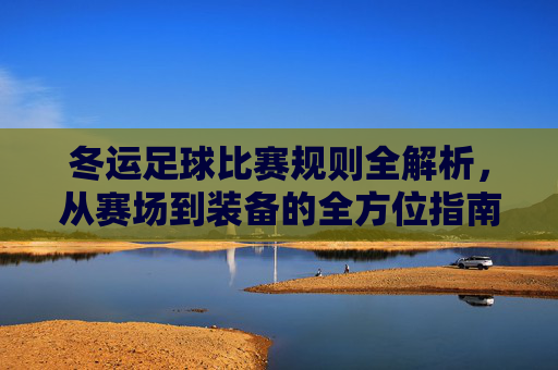冬运足球比赛规则全解析,从赛场到装备的全方位指南