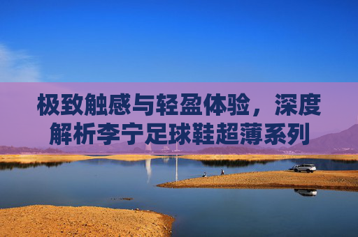 极致触感与轻盈体验,深度解析李宁足球鞋超薄系列
