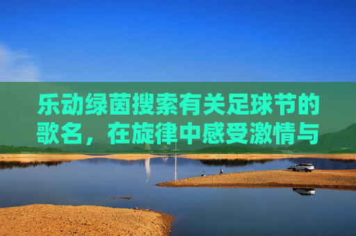 乐动绿茵搜索有关足球节的歌名，在旋律中感受激情与荣耀
