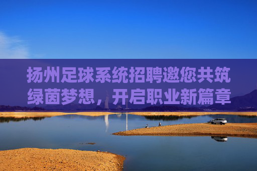 扬州足球系统招聘邀您共筑绿茵梦想,开启职业新篇章!