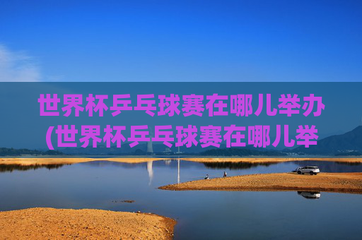 世界杯乒乓球赛在哪儿举办(世界杯乒乓球赛在哪儿举办的)