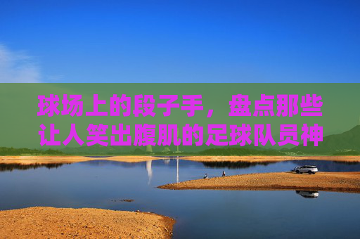 球场上的段子手，盘点那些让人笑出腹肌的足球队员神回复