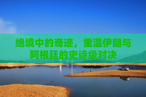 绝境中的奇迹，重温伊朗与阿根廷的史诗级对决