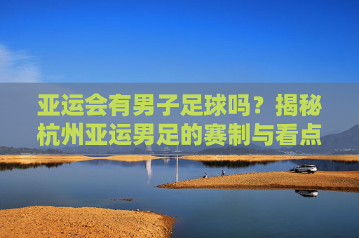 亚运会有男子足球吗?揭秘杭州亚运男足的赛制与看点
