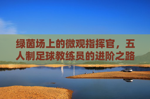 绿茵场上的微观指挥官,五人制足球教练员的进阶之路