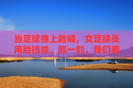 当足球撞上脸颊，女足球员用脸挡球，那一刻，我们看到了真正的铁娘子