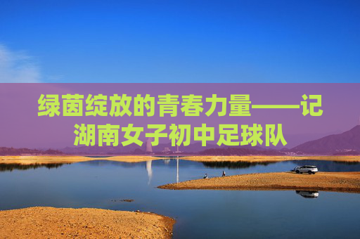 绿茵绽放的青春力量——记湖南女子初中足球队