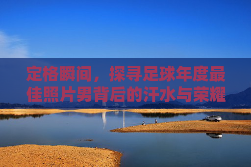 定格瞬间,探寻足球年度最佳照片男背后的汗水与荣耀