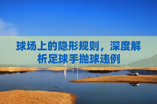 球场上的隐形规则,深度解析足球手抛球违例