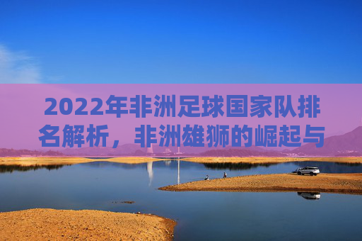 2022年非洲足球国家队排名解析，非洲雄狮的崛起与格局重塑