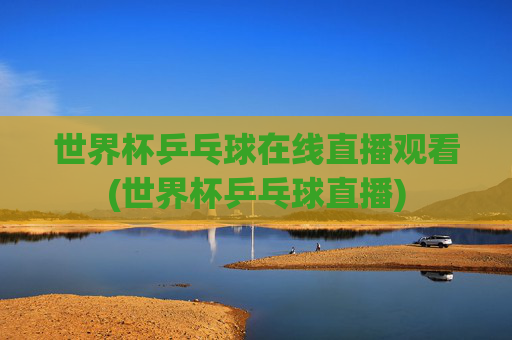 世界杯乒乓球在线直播观看(世界杯乒乓球直播)