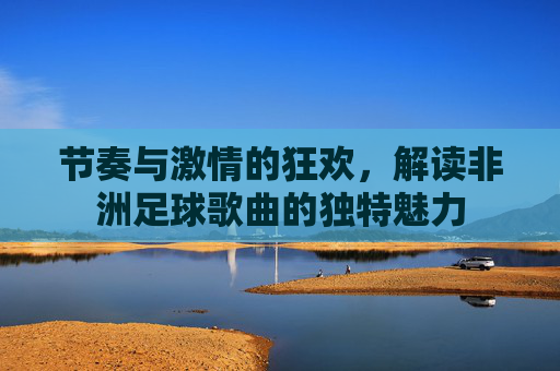 节奏与激情的狂欢,解读非洲足球歌曲的独特魅力