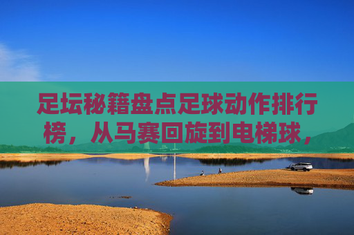 足坛秘籍盘点足球动作排行榜，从马赛回旋到电梯球，那些让人拍案叫绝的动作名称
