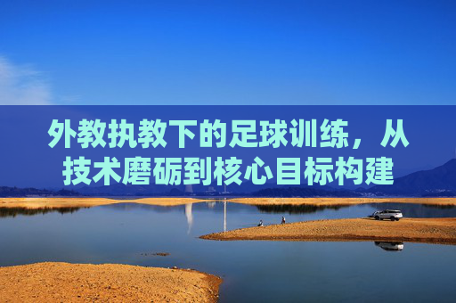 外教执教下的足球训练,从技术磨砺到核心目标构建