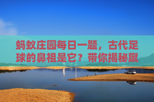 蚂蚁庄园每日一题,古代足球的鼻祖是它?带你揭秘蹴鞠的前世今生