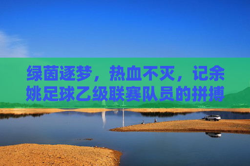 绿茵逐梦,热血不灭,记余姚足球乙级联赛队员的拼搏瞬间