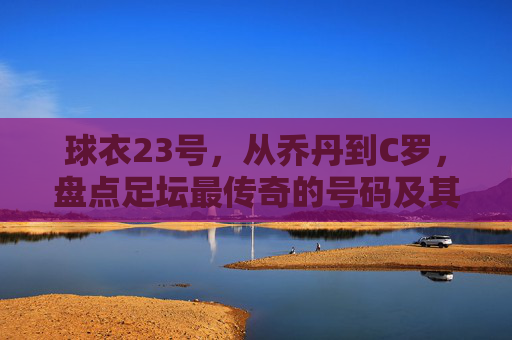 球衣23号,从乔丹到C罗,盘点足坛最传奇的号码及其背后的球员数量之谜