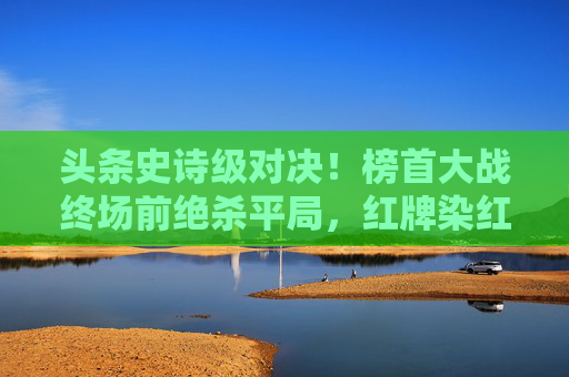 头条史诗级对决！榜首大战终场前绝杀平局，红牌染红引爆舆论风暴