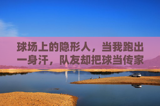 球场上的隐形人，当我跑出一身汗，队友却把球当传家宝