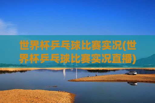 世界杯乒乓球比赛实况(世界杯乒乓球比赛实况直播)