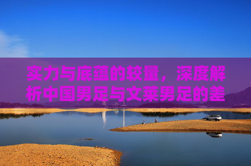 实力与底蕴的较量，深度解析中国男足与文莱男足的差距