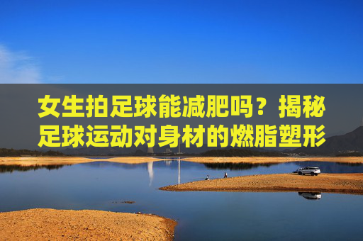 女生拍足球能减肥吗?揭秘足球运动对身材的燃脂塑形效果