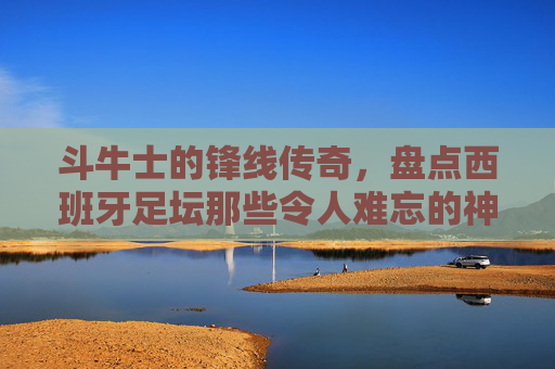 斗牛士的锋线传奇，盘点西班牙足坛那些令人难忘的神锋